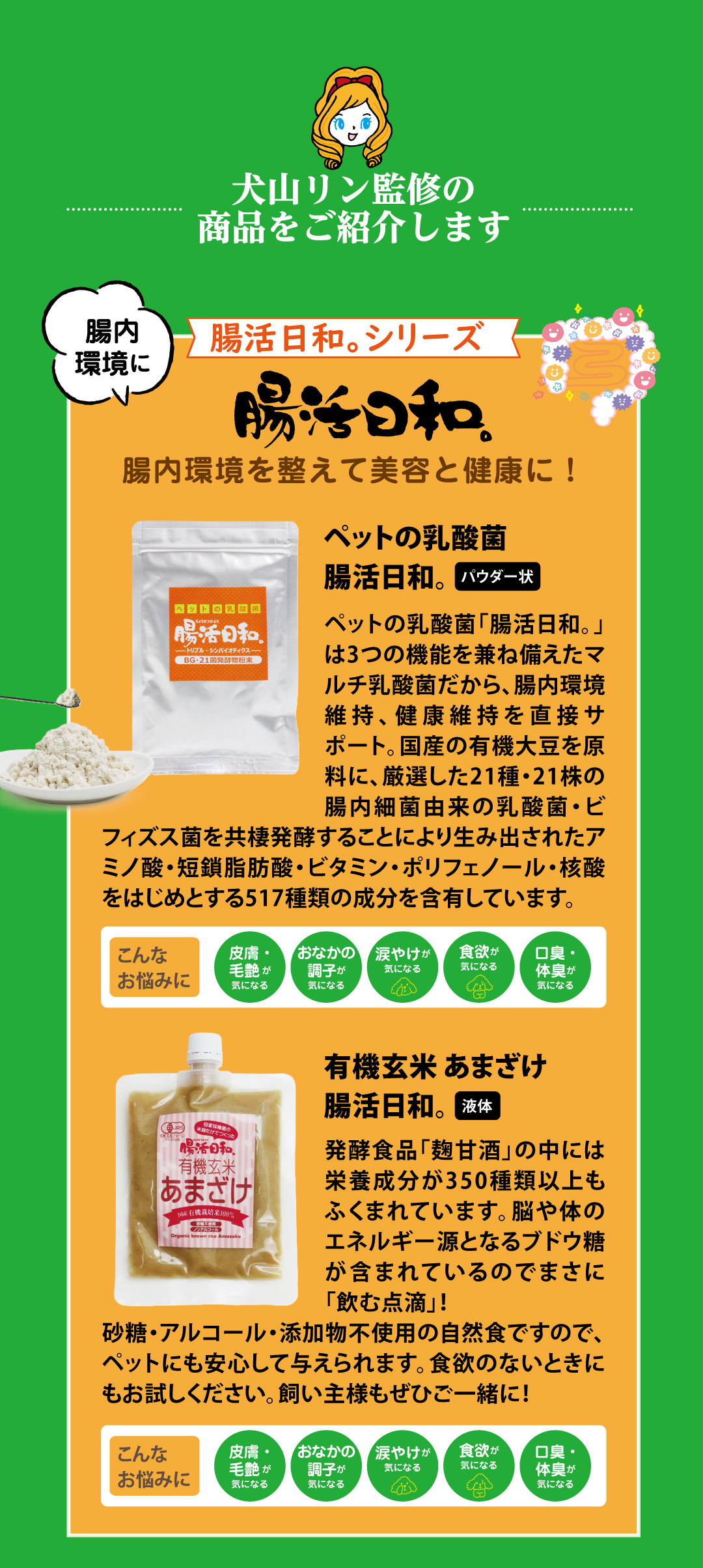 犬山リン監修の商品をご紹介します! マルチ乳酸菌「腸活日和。」は腸内環境維持、健康維持を直接サポート。「腸活日和 有機玄米あまざけ」は砂糖・アルコール・添加物不使用だからペットやお子さんにも安心。350種類以上の栄養成分が含まれているのでまさに「飲む点滴」